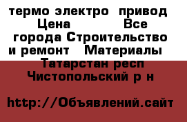 термо-электро  привод › Цена ­ 2 500 - Все города Строительство и ремонт » Материалы   . Татарстан респ.,Чистопольский р-н